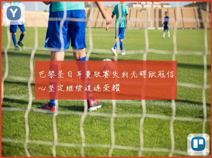 巴黎圣日耳曼联赛失利无碍欧冠信心坚定继续追逐荣耀
