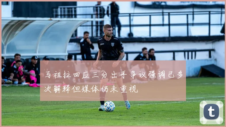 马祖拉回应三分出手争议强调已多次解释但媒体仍未重视