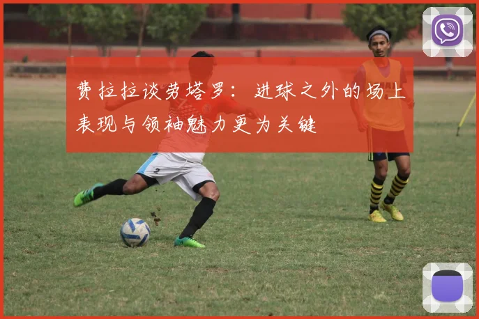 费拉拉谈劳塔罗：进球之外的场上表现与领袖魅力更为关键