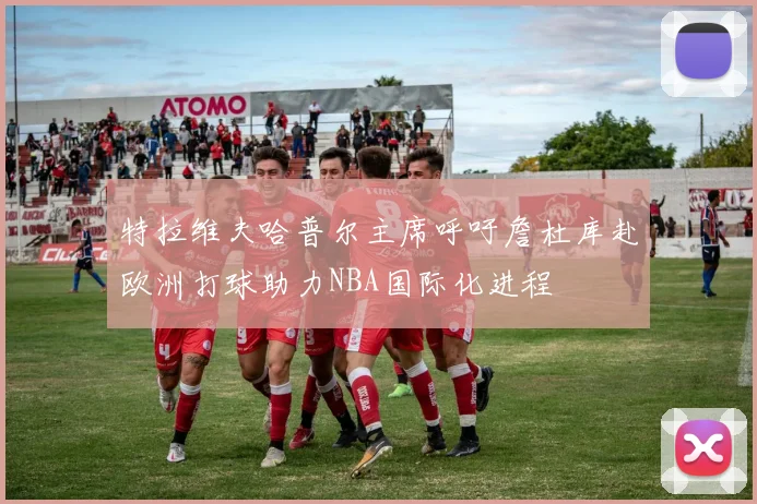特拉维夫哈普尔主席呼吁詹杜库赴欧洲打球助力NBA国际化进程