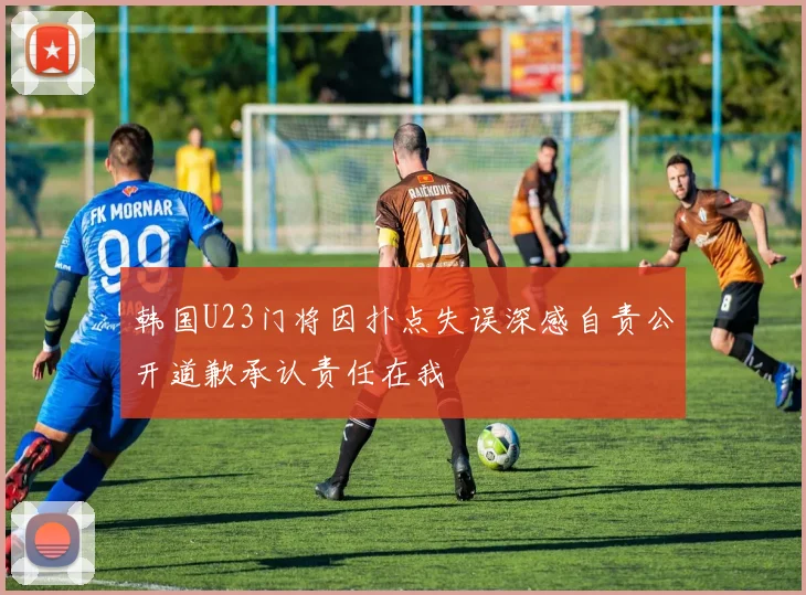 韩国U23门将因扑点失误深感自责公开道歉承认责任在我