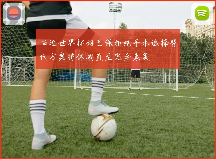临近世界杯姆巴佩拒绝手术选择替代方案将休战直至完全康复