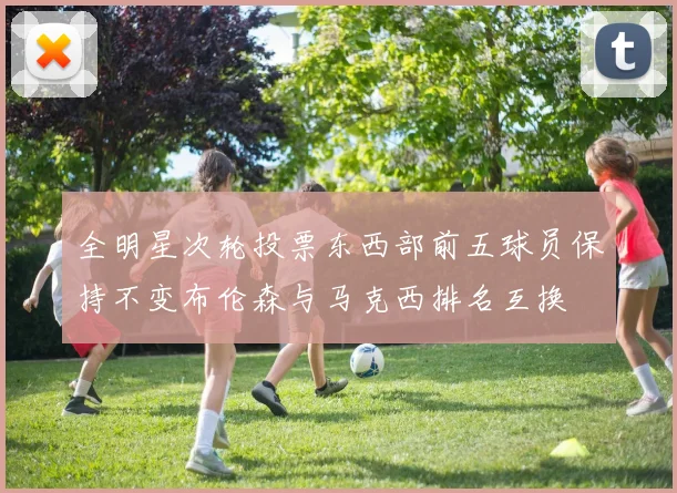 全明星次轮投票东西部前五球员保持不变布伦森与马克西排名互换