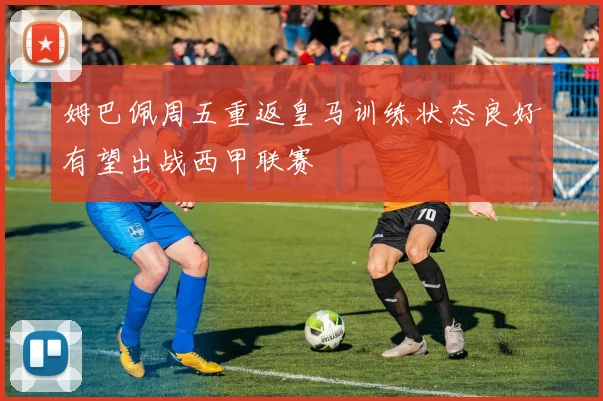 姆巴佩周五重返皇马训练状态良好有望出战西甲联赛