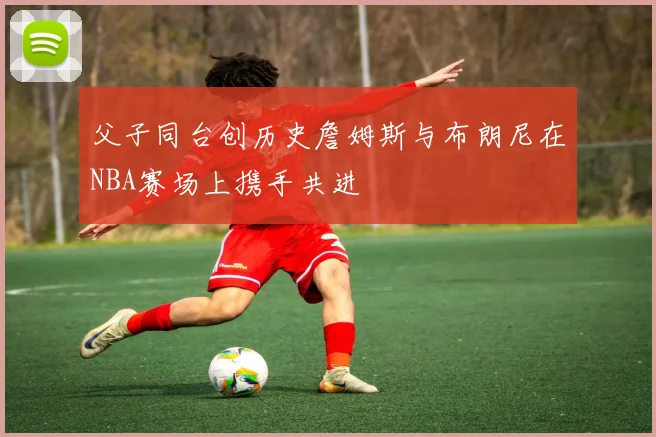 父子同台创历史詹姆斯与布朗尼在NBA赛场上携手共进