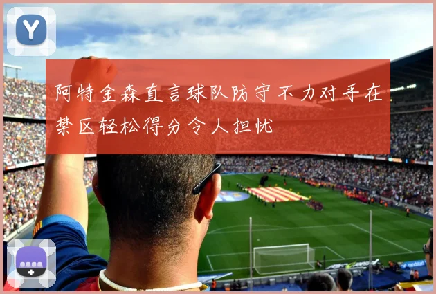阿特金森直言球队防守不力对手在禁区轻松得分令人担忧