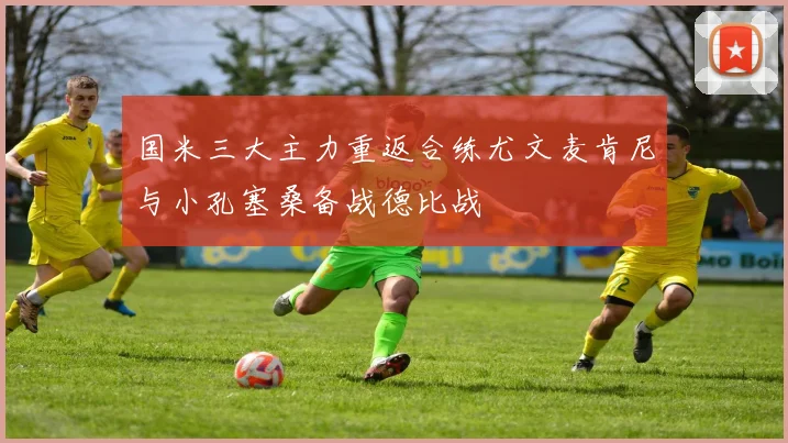 国米三大主力重返合练尤文麦肯尼与小孔塞桑备战德比战