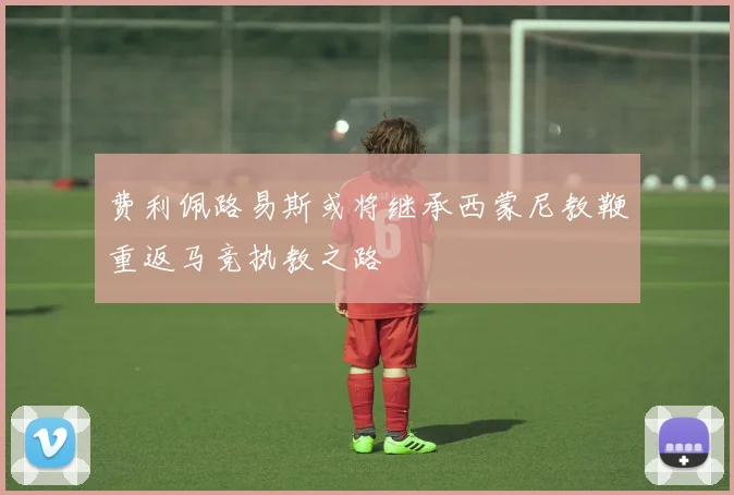 费利佩路易斯或将继承西蒙尼教鞭重返马竞执教之路